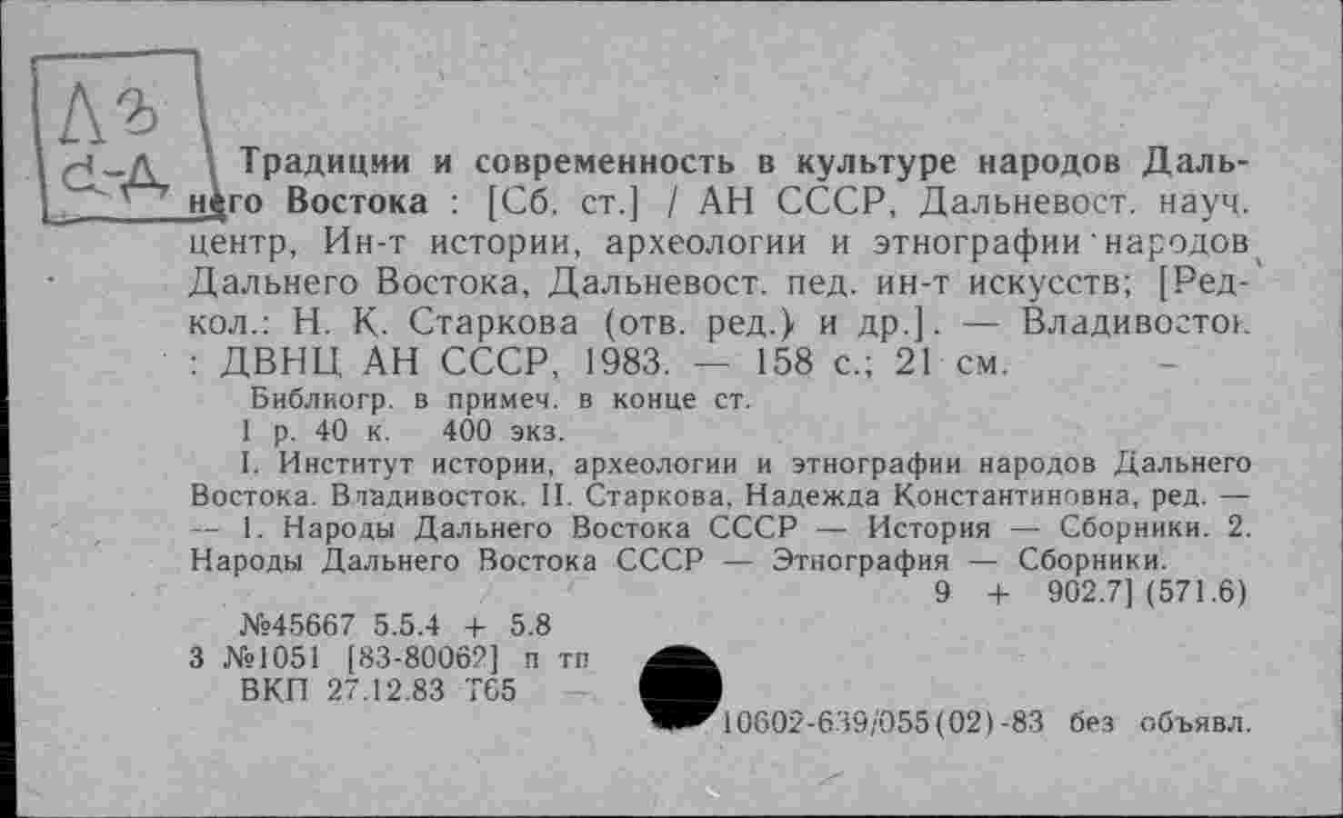 ﻿\ Традиции и современность в культуре народов Дальнего Востока : [Сб. ст.] / АН СССР, Дальневост. науч, центр, Ин-т истории, археологии и этнографии ' народов Дальнего Востока, Дальневост. пед. ин-т искусств; [Ред-кол.: Н. К. Старкова (отв. ред.} и др.]. — Владивосток : ДВНЦ АН СССР, 1983. — 158 с.; 21 см.
Библиогр. в примем, в конце ст.
1 р. 40 к. 400 экз.
I. Институт истории, археологии и этнографии народов Дальнего Востока. Владивосток. II. Старкова, Надежда Константиновна, ред. — — 1. Народы Дальнего Востока СССР — История — Сборники. 2. Народы Дальнего Востока СССР — Этнография — Сборники.
9 + 902.7] (571.6) №45667 5.5.4 4- 5.8
3 №1051 [83-80062] п тп ВКП 27.12.83 TG5
0002-639/055(02)-83 без объявл.